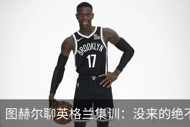 图赫尔聊英格兰集训：没来的绝不抢风头，留守的才是真正的明星！